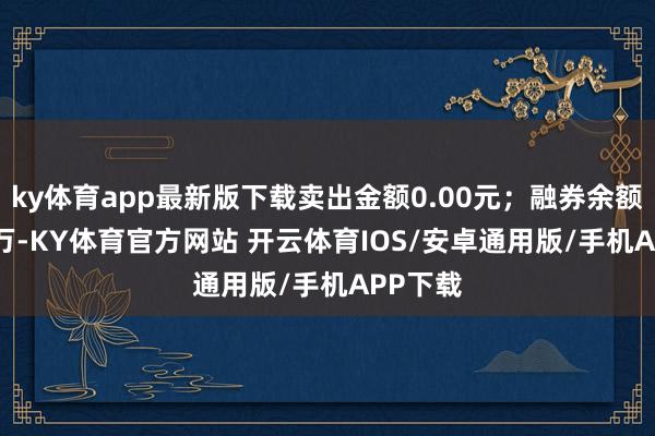 ky体育app最新版下载卖出金额0.00元；融券余额22.56万-KY体育官方网站 开云体育IOS/安卓通用版/手机APP下载