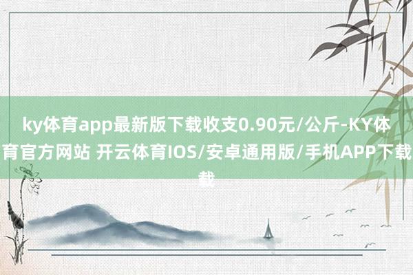 ky体育app最新版下载收支0.90元/公斤-KY体育官方网站 开云体育IOS/安卓通用版/手机APP下载