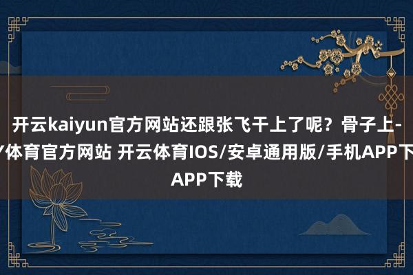 开云kaiyun官方网站还跟张飞干上了呢？骨子上-KY体育官方网站 开云体育IOS/安卓通用版/手机APP下载