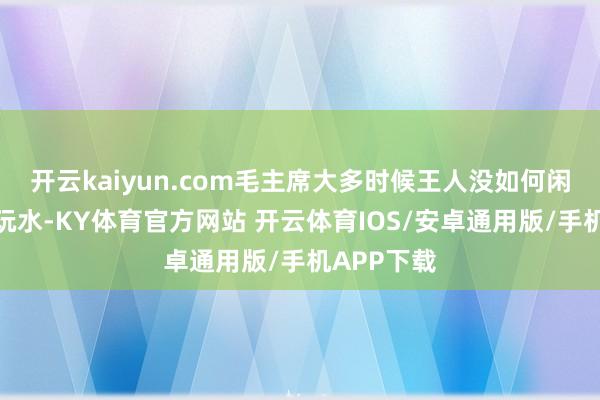 开云kaiyun.com毛主席大多时候王人没如何闲着去逛山玩水-KY体育官方网站 开云体育IOS/安卓通用版/手机APP下载