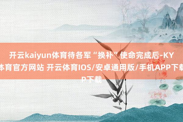 开云kaiyun体育待各军“换补”使命完成后-KY体育官方网站 开云体育IOS/安卓通用版/手机APP下载