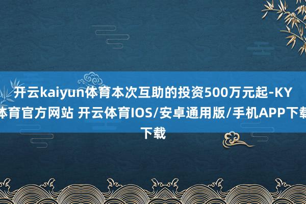 开云kaiyun体育本次互助的投资500万元起-KY体育官方网站 开云体育IOS/安卓通用版/手机APP下载