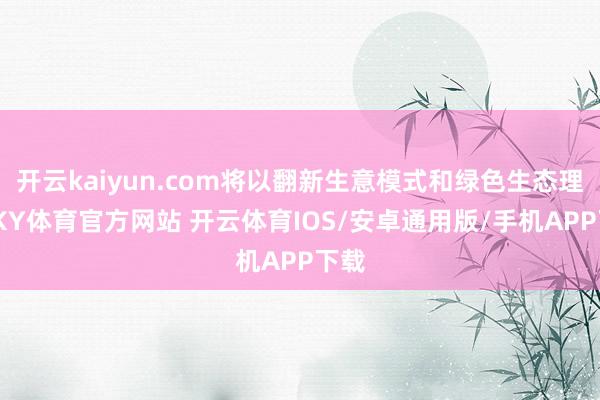 开云kaiyun.com将以翻新生意模式和绿色生态理念-KY体育官方网站 开云体育IOS/安卓通用版/手机APP下载