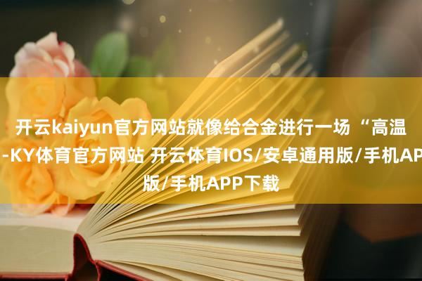开云kaiyun官方网站就像给合金进行一场 “高温瑜伽”-KY体育官方网站 开云体育IOS/安卓通用版/手机APP下载