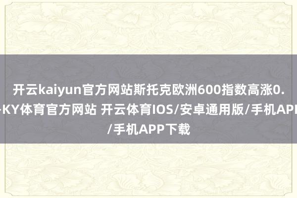 开云kaiyun官方网站斯托克欧洲600指数高涨0.91%-KY体育官方网站 开云体育IOS/安卓通用版/手机APP下载