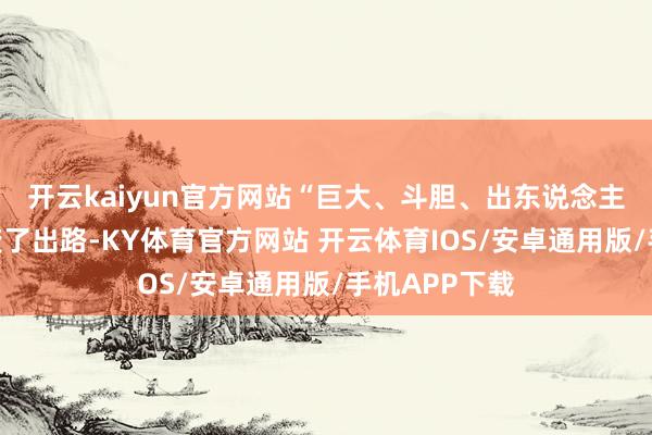 开云kaiyun官方网站　　“巨大、斗胆、出东说念主预感 —— 改变了出路-KY体育官方网站 开云体育IOS/安卓通用版/手机APP下载