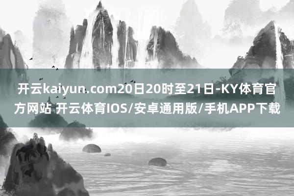 开云kaiyun.com20日20时至21日-KY体育官方网站 开云体育IOS/安卓通用版/手机APP下载