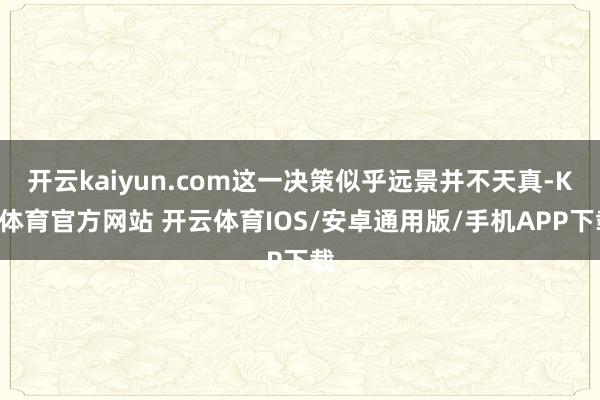 开云kaiyun.com这一决策似乎远景并不天真-KY体育官方网站 开云体育IOS/安卓通用版/手机APP下载