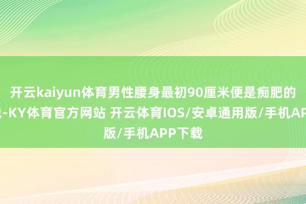 开云kaiyun体育男性腰身最初90厘米便是痴肥的告戒线-KY体育官方网站 开云体育IOS/安卓通用版/手机APP下载