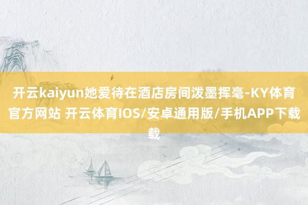 开云kaiyun她爱待在酒店房间泼墨挥毫-KY体育官方网站 开云体育IOS/安卓通用版/手机APP下载