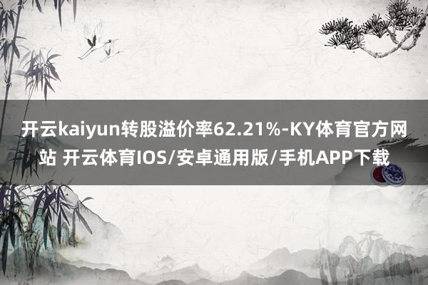 开云kaiyun转股溢价率62.21%-KY体育官方网站 开云体育IOS/安卓通用版/手机APP下载