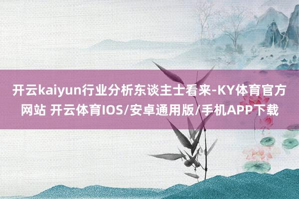 开云kaiyun　　行业分析东谈主士看来-KY体育官方网站 开云体育IOS/安卓通用版/手机APP下载