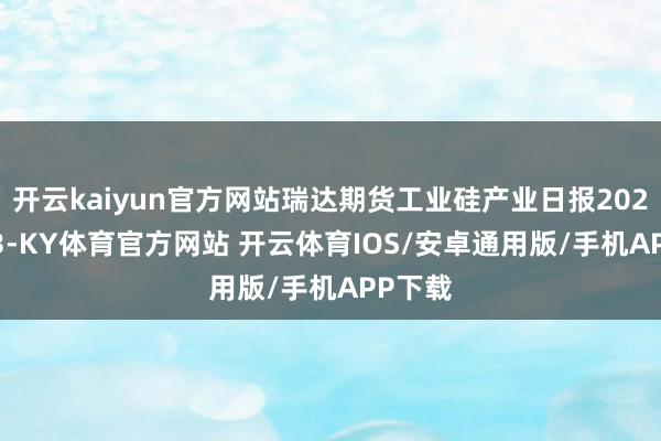 开云kaiyun官方网站瑞达期货工业硅产业日报20250423-KY体育官方网站 开云体育IOS/安卓通用版/手机APP下载