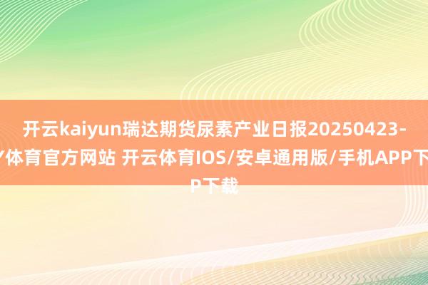 开云kaiyun瑞达期货尿素产业日报20250423-KY体育官方网站 开云体育IOS/安卓通用版/手机APP下载