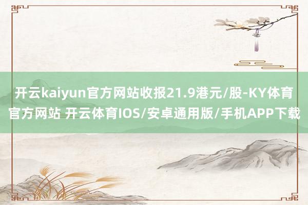 开云kaiyun官方网站收报21.9港元/股-KY体育官方网站 开云体育IOS/安卓通用版/手机APP下载