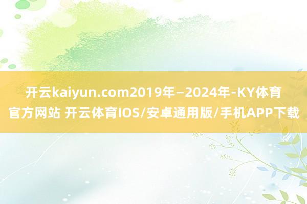 开云kaiyun.com2019年—2024年-KY体育官方网站 开云体育IOS/安卓通用版/手机APP下载