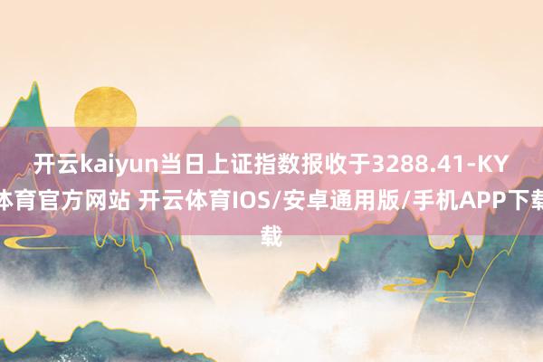 开云kaiyun当日上证指数报收于3288.41-KY体育官方网站 开云体育IOS/安卓通用版/手机APP下载