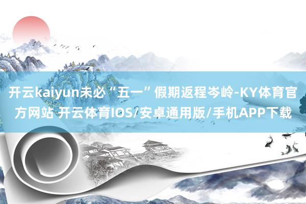 开云kaiyun未必“五一”假期返程岑岭-KY体育官方网站 开云体育IOS/安卓通用版/手机APP下载