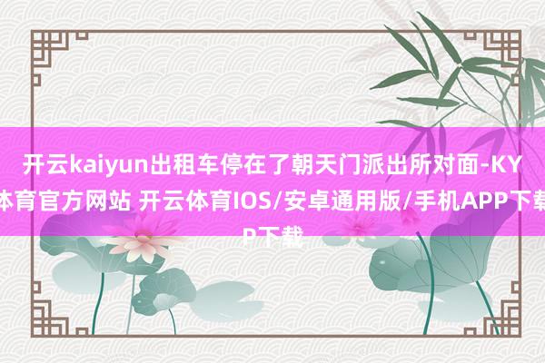 开云kaiyun出租车停在了朝天门派出所对面-KY体育官方网站 开云体育IOS/安卓通用版/手机APP下载