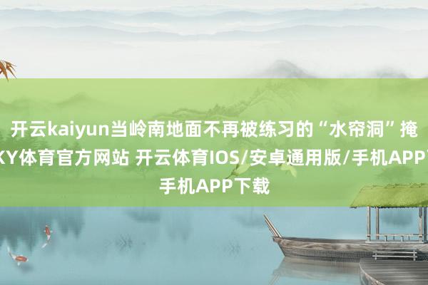 开云kaiyun当岭南地面不再被练习的“水帘洞”掩盖-KY体育官方网站 开云体育IOS/安卓通用版/手机APP下载
