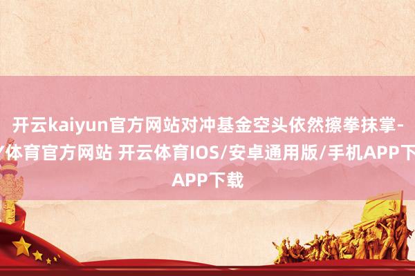 开云kaiyun官方网站对冲基金空头依然擦拳抹掌-KY体育官方网站 开云体育IOS/安卓通用版/手机APP下载