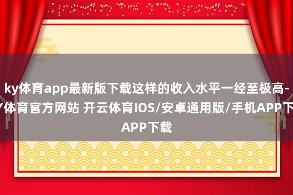 ky体育app最新版下载这样的收入水平一经至极高-KY体育官方网站 开云体育IOS/安卓通用版/手机APP下载