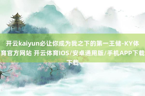 开云kaiyun必让你成为我之下的第一王储-KY体育官方网站 开云体育IOS/安卓通用版/手机APP下载