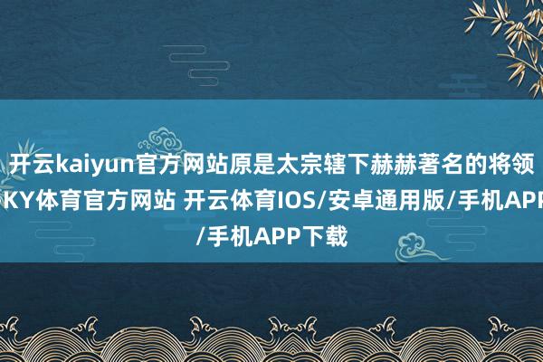 开云kaiyun官方网站原是太宗辖下赫赫著名的将领之一-KY体育官方网站 开云体育IOS/安卓通用版/手机APP下载