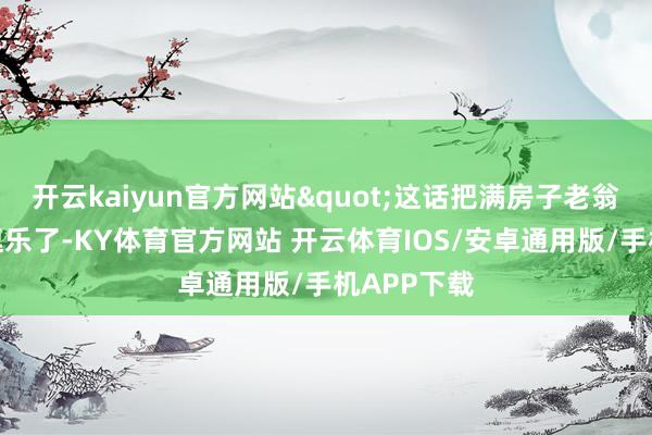 开云kaiyun官方网站"这话把满房子老翁老内助齐逗乐了-KY体育官方网站 开云体育IOS/安卓通用版/手机APP下载
