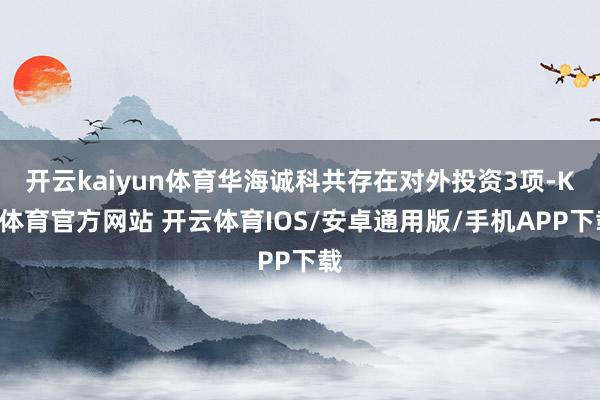 开云kaiyun体育华海诚科共存在对外投资3项-KY体育官方网站 开云体育IOS/安卓通用版/手机APP下载