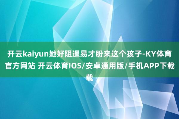 开云kaiyun她好阻遏易才盼来这个孩子-KY体育官方网站 开云体育IOS/安卓通用版/手机APP下载