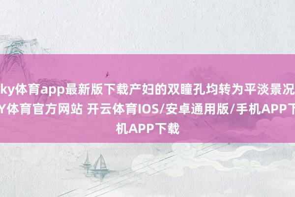 ky体育app最新版下载产妇的双瞳孔均转为平淡景况-KY体育官方网站 开云体育IOS/安卓通用版/手机APP下载