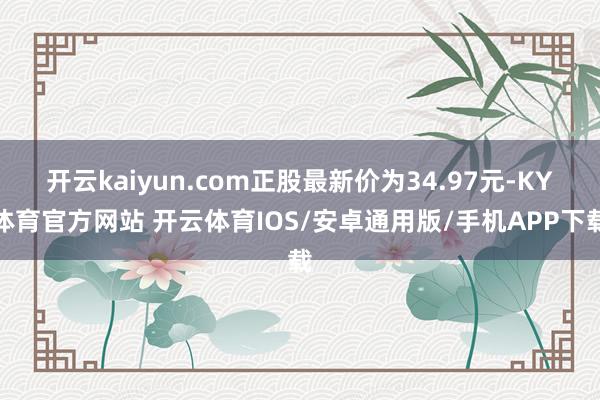 开云kaiyun.com正股最新价为34.97元-KY体育官方网站 开云体育IOS/安卓通用版/手机APP下载
