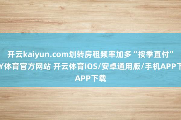 开云kaiyun.com划转房租频率加多“按季直付”-KY体育官方网站 开云体育IOS/安卓通用版/手机APP下载