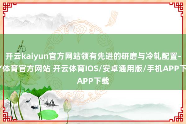 开云kaiyun官方网站领有先进的研磨与冷轧配置-KY体育官方网站 开云体育IOS/安卓通用版/手机APP下载