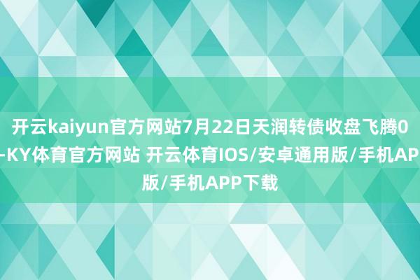 开云kaiyun官方网站7月22日天润转债收盘飞腾0.66%-KY体育官方网站 开云体育IOS/安卓通用版/手机APP下载