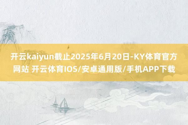 开云kaiyun截止2025年6月20日-KY体育官方网站 开云体育IOS/安卓通用版/手机APP下载