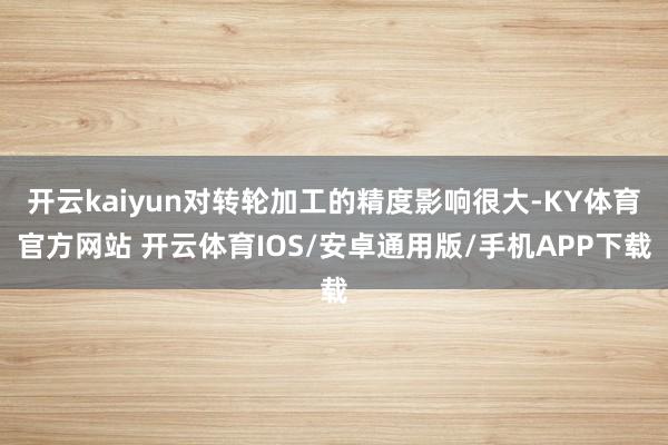 开云kaiyun对转轮加工的精度影响很大-KY体育官方网站 开云体育IOS/安卓通用版/手机APP下载