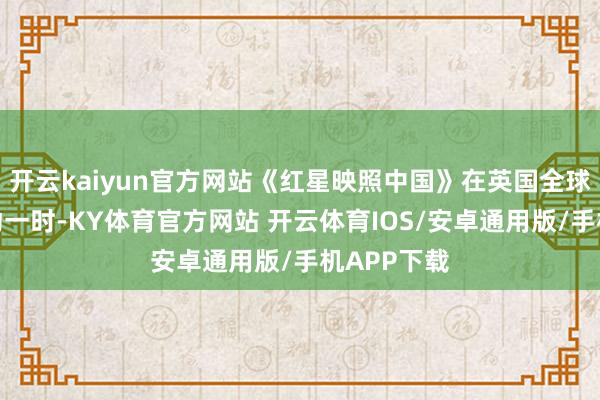 开云kaiyun官方网站《红星映照中国》在英国全球首发后哄动一时-KY体育官方网站 开云体育IOS/安卓通用版/手机APP下载