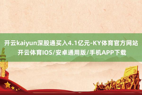 开云kaiyun深股通买入4.1亿元-KY体育官方网站 开云体育IOS/安卓通用版/手机APP下载