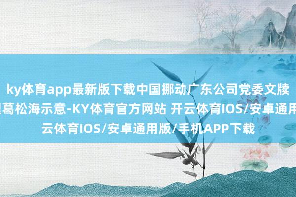 ky体育app最新版下载中国挪动广东公司党委文牍、董事长、总司理葛松海示意-KY体育官方网站 开云体育IOS/安卓通用版/手机APP下载