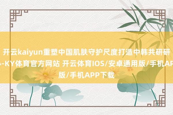 开云kaiyun重塑中国肌肤守护尺度打造中韩共研研发中心-KY体育官方网站 开云体育IOS/安卓通用版/手机APP下载