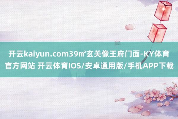 开云kaiyun.com39㎡玄关像王府门面-KY体育官方网站 开云体育IOS/安卓通用版/手机APP下载