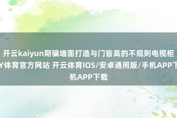 开云kaiyun期骗墙面打造与门皆高的不规则电视柜-KY体育官方网站 开云体育IOS/安卓通用版/手机APP下载