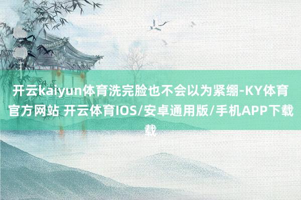 开云kaiyun体育洗完脸也不会以为紧绷-KY体育官方网站 开云体育IOS/安卓通用版/手机APP下载