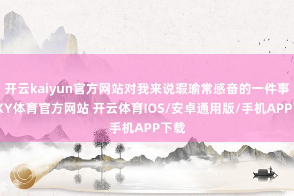 开云kaiyun官方网站对我来说瑕瑜常感奋的一件事情-KY体育官方网站 开云体育IOS/安卓通用版/手机APP下载
