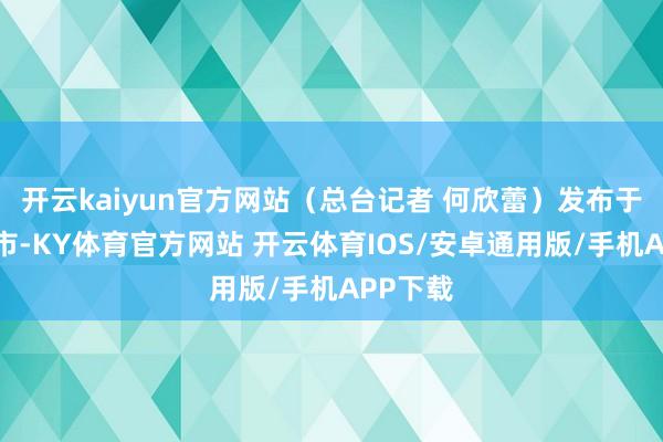 开云kaiyun官方网站（总台记者 何欣蕾）发布于：北京市-KY体育官方网站 开云体育IOS/安卓通用版/手机APP下载