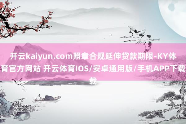 开云kaiyun.com照章合规延伸贷款期限-KY体育官方网站 开云体育IOS/安卓通用版/手机APP下载
