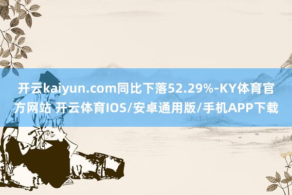 开云kaiyun.com同比下落52.29%-KY体育官方网站 开云体育IOS/安卓通用版/手机APP下载