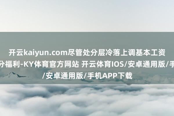 开云kaiyun.com尽管处分层冷落上调基本工资、奖金及部分福利-KY体育官方网站 开云体育IOS/安卓通用版/手机APP下载